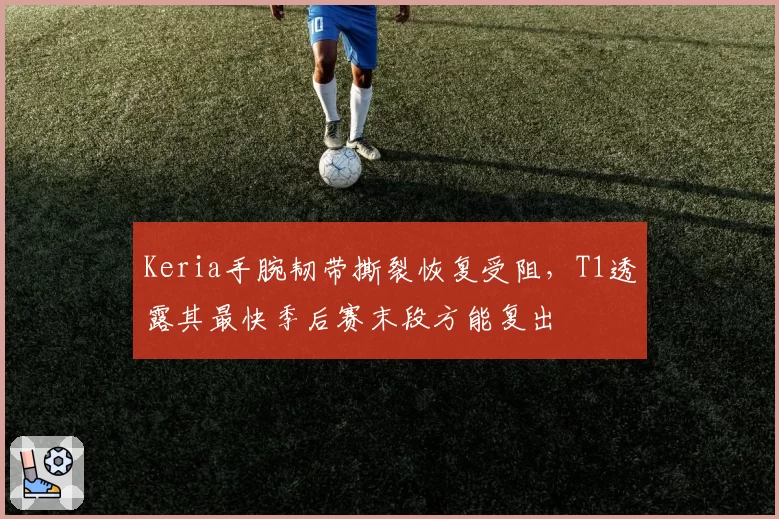 Keria手腕韧带撕裂恢复受阻，T1透露其最快季后赛末段方能复出