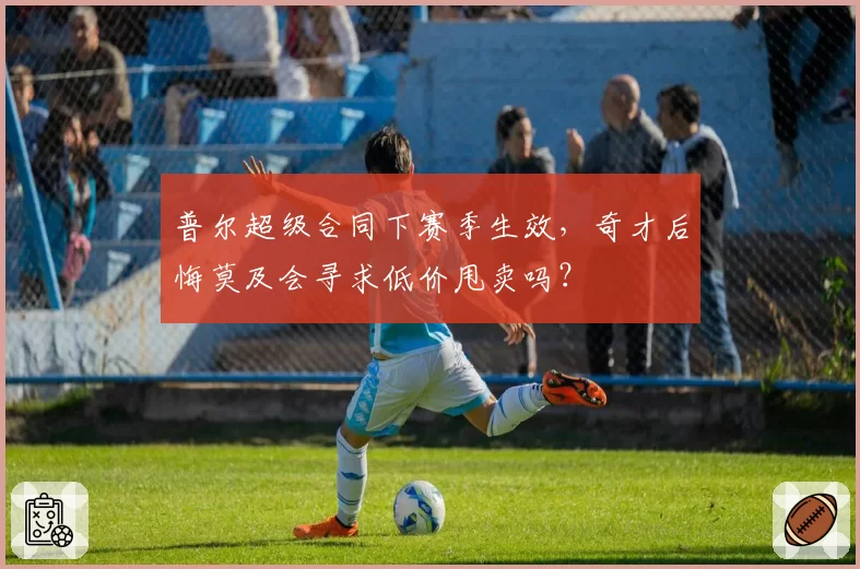 普尔超级合同下赛季生效，奇才后悔莫及会寻求低价甩卖吗？