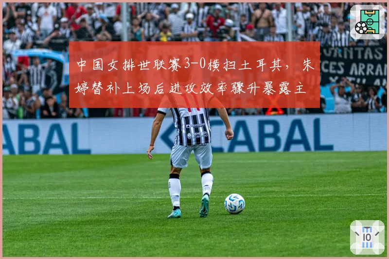中国女排世联赛3-0横扫土耳其，朱婷替补上场后进攻效率骤升暴露主帅用人局限？