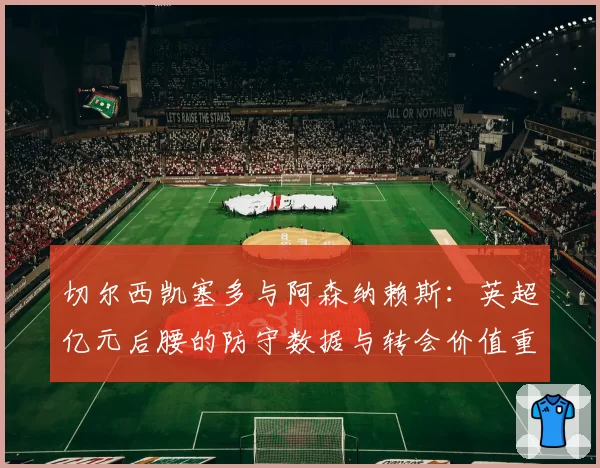 切尔西凯塞多与阿森纳赖斯:英超亿元后腰的防守数据与转会价值重估