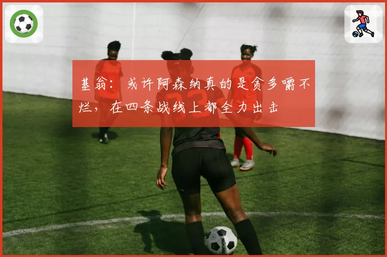 基翁：或许阿森纳真的是贪多嚼不烂，在四条战线上都全力出击
