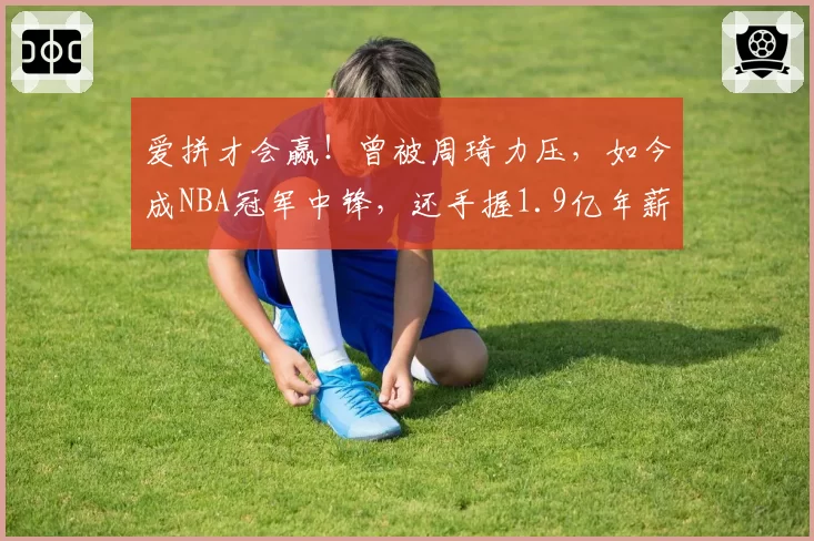 爱拼才会赢！曾被周琦力压，如今成NBA冠军中锋，还手握1.9亿年薪