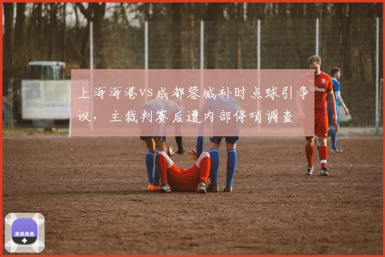 上海海港vs成都蓉城补时点球引争议，主裁判赛后遭内部停哨调查