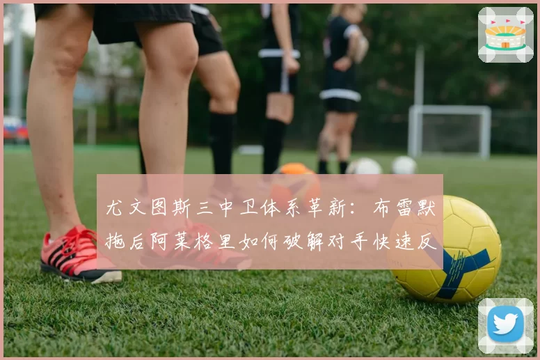 尤文图斯三中卫体系革新：布雷默拖后阿莱格里如何破解对手快速反击