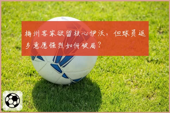 梅州客家欲留核心伊沃，但球员返乡意愿强烈如何破局？