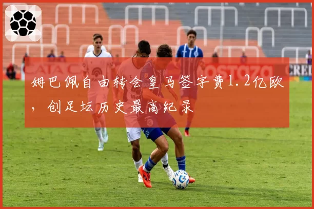 姆巴佩自由转会皇马签字费1.2亿欧，创足坛历史最高纪录