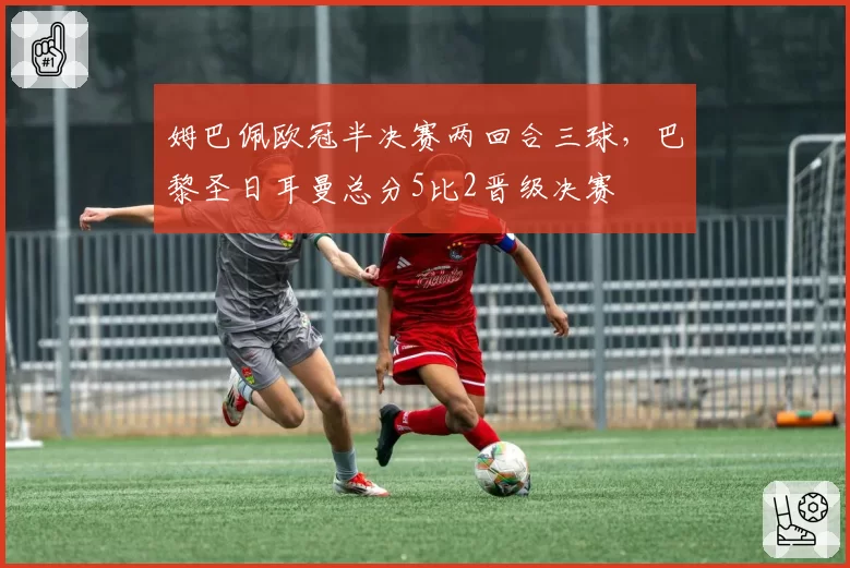 姆巴佩欧冠半决赛两回合三球，巴黎圣日耳曼总分5比2晋级决赛