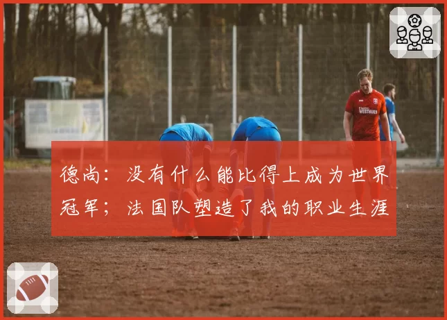 德尚:没有什么能比得上成为世界冠军;法国队塑造了我的职业生涯