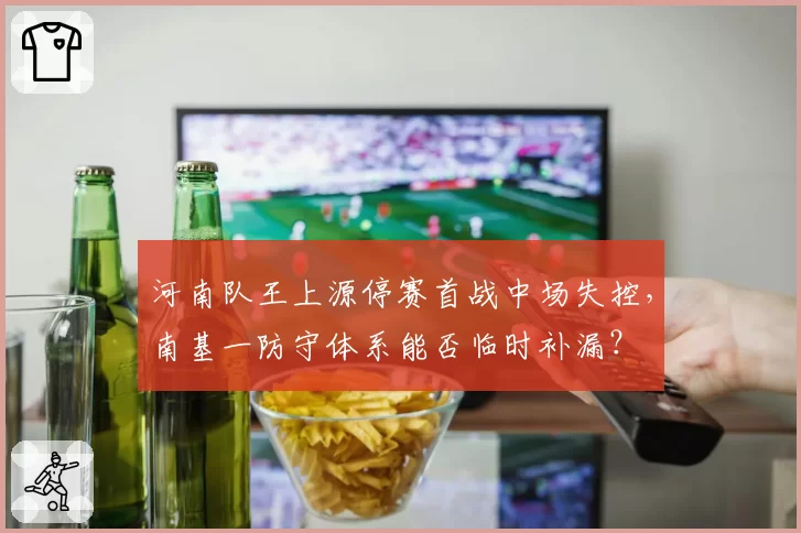 河南队王上源停赛首战中场失控，南基一防守体系能否临时补漏？