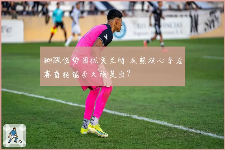 脚踝伤势困扰莫兰特 灰熊核心季后赛首轮能否火线复出？