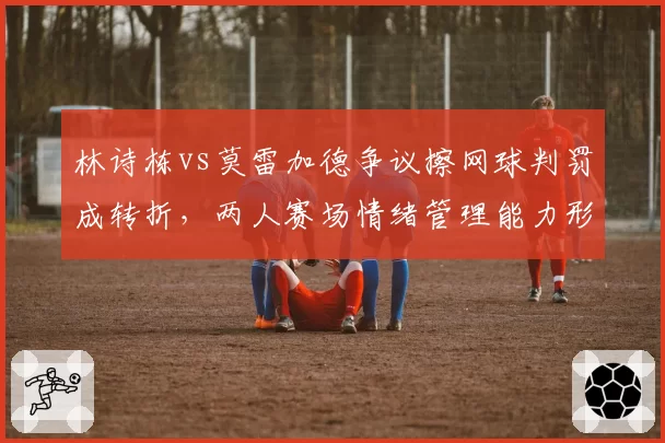 林诗栋vs莫雷加德争议擦网球判罚成转折，两人赛场情绪管理能力形成反差