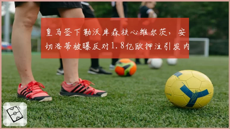 皇马签下勒沃库森核心维尔茨，安切洛蒂被曝反对1.8亿欧押注引发内部争执