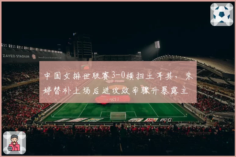 中国女排世联赛3-0横扫土耳其，朱婷替补上场后进攻效率骤升暴露主帅用人局限？
