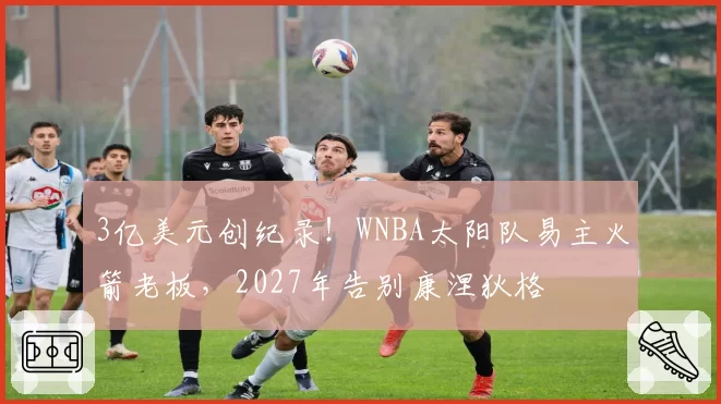 3亿美元创纪录!WNBA太阳队易主火箭老板,2027年告别康涅狄格