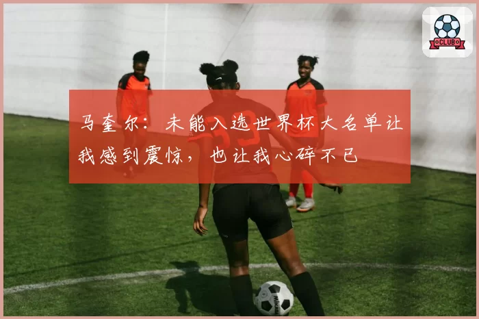 马奎尔:未能入选世界杯大名单让我感到震惊,也让我心碎不已