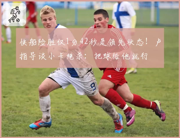 快船险胜仅1分42秒是领先状态！卢指导谈小卡绝杀：把球给他就行