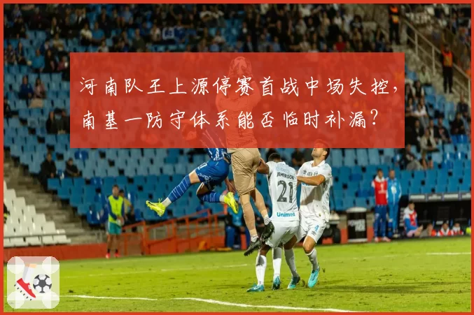 河南队王上源停赛首战中场失控，南基一防守体系能否临时补漏？