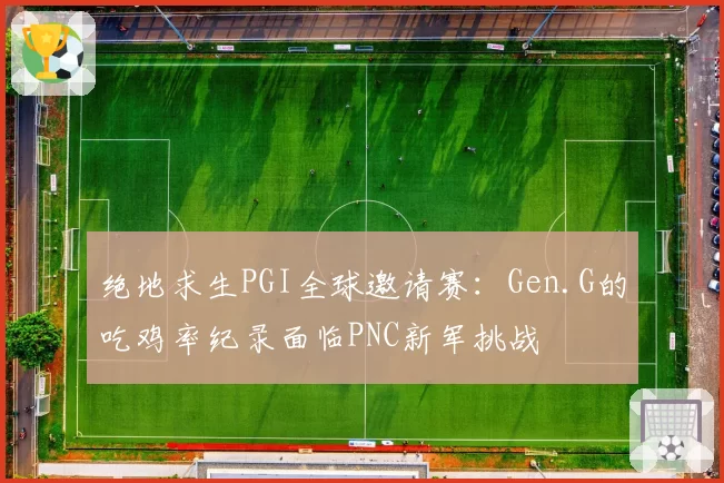 绝地求生PGI全球邀请赛：Gen.G的吃鸡率纪录面临PNC新军挑战