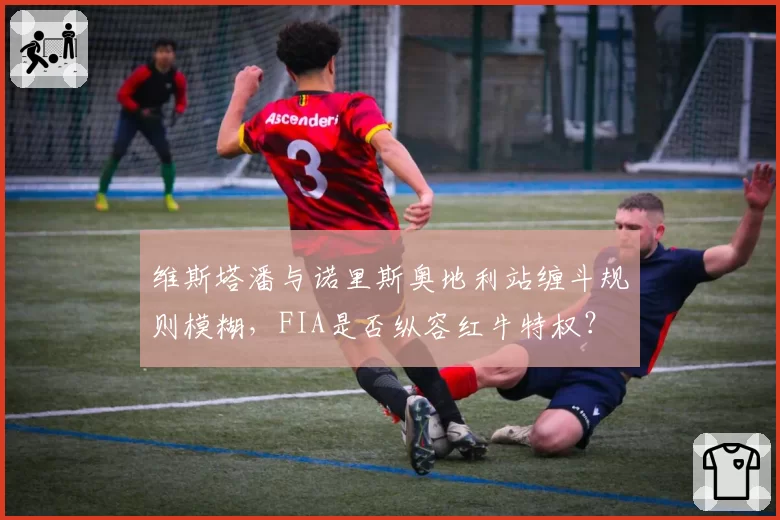 维斯塔潘与诺里斯奥地利站缠斗规则模糊，FIA是否纵容红牛特权？