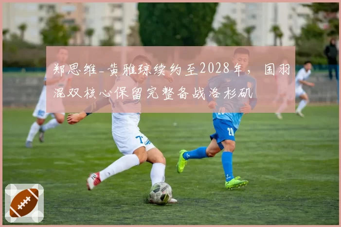 郑思维_黄雅琼续约至2028年，国羽混双核心保留完整备战洛杉矶