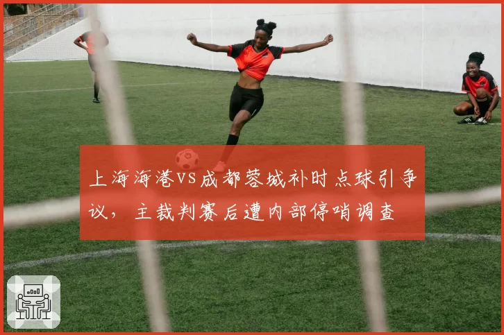 上海海港vs成都蓉城补时点球引争议，主裁判赛后遭内部停哨调查
