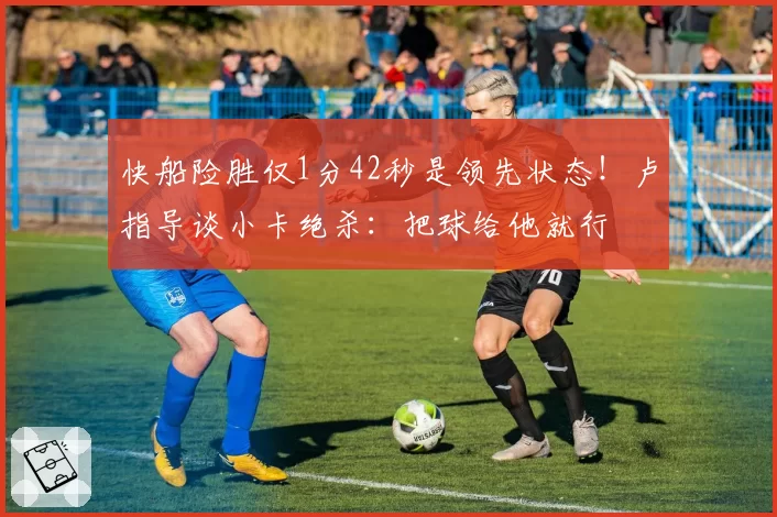 快船险胜仅1分42秒是领先状态！卢指导谈小卡绝杀：把球给他就行