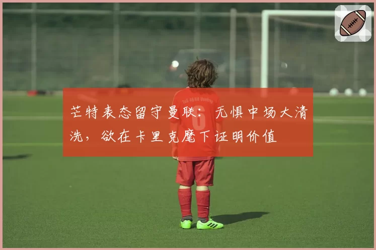 芒特表态留守曼联:无惧中场大清洗,欲在卡里克麾下证明价值