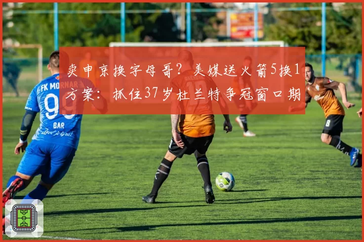 卖申京换字母哥?美媒送火箭5换1方案:抓住37岁杜兰特争冠窗口期