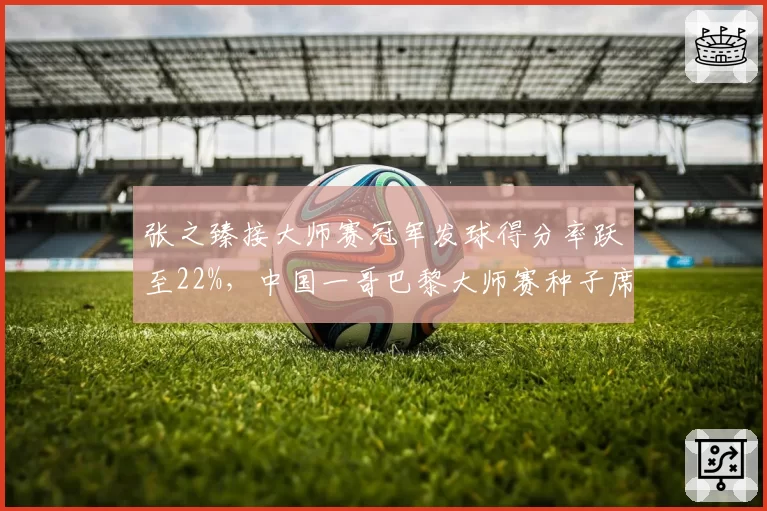 张之臻接大师赛冠军发球得分率跃至22%,中国一哥巴黎大师赛种子席位悬念陡增