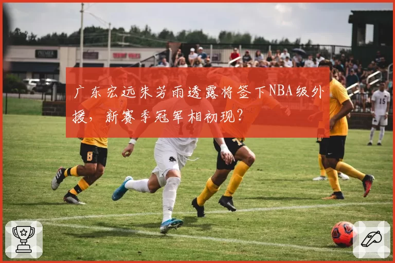 广东宏远朱芳雨透露将签下NBA级外援,新赛季冠军相初现?