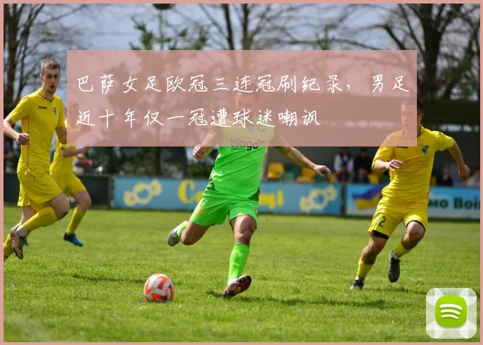 巴萨女足欧冠三连冠刷纪录，男足近十年仅一冠遭球迷嘲讽