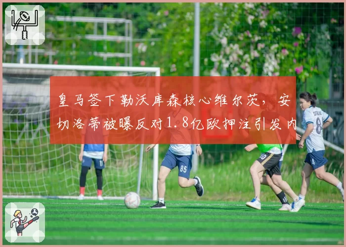 皇马签下勒沃库森核心维尔茨，安切洛蒂被曝反对1.8亿欧押注引发内部争执