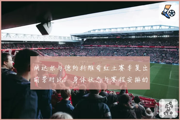 纳达尔与德约科维奇红土赛季复出前景对比：身体状态与赛程安排的博弈