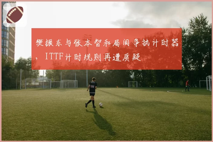 樊振东与张本智和局间争执计时器，ITTF计时规则再遭质疑
