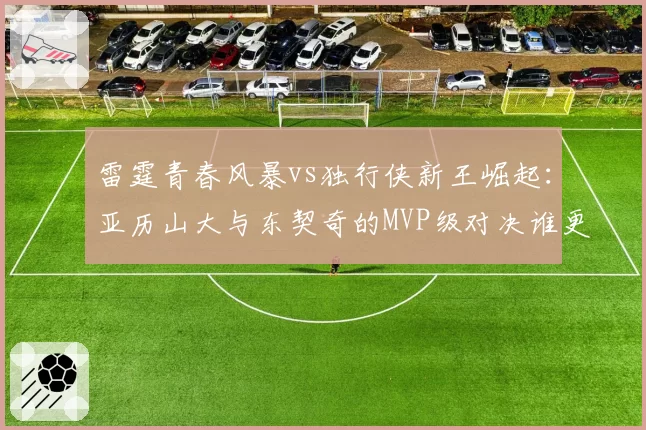 雷霆青春风暴vs独行侠新王崛起：亚历山大与东契奇的MVP级对决谁更硬？