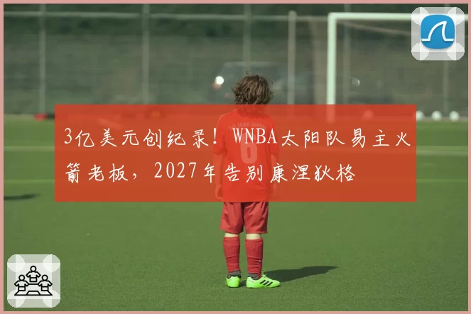 3亿美元创纪录!WNBA太阳队易主火箭老板,2027年告别康涅狄格