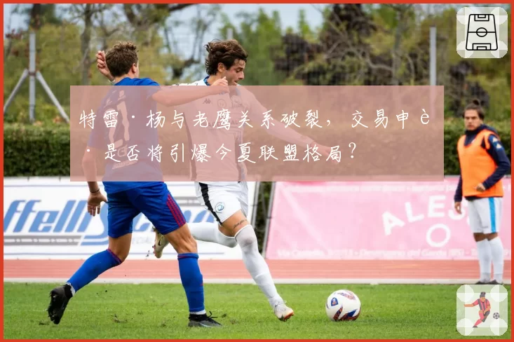 特雷·杨与老鹰关系破裂，交易申请是否将引爆今夏联盟格局？