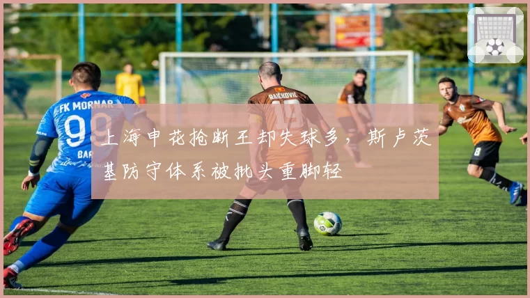 上海申花抢断王却失球多，斯卢茨基防守体系被批头重脚轻