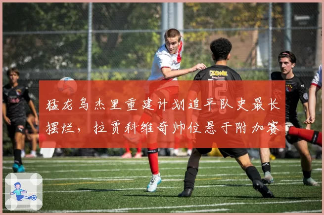 猛龙乌杰里重建计划追平队史最长摆烂,拉贾科维奇帅位悬于附加赛