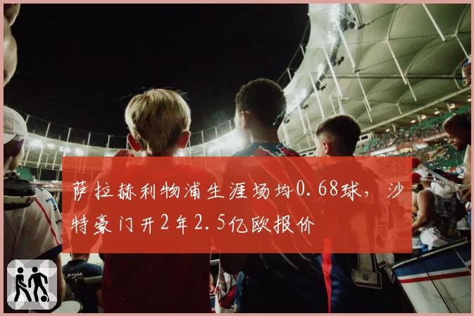 萨拉赫利物浦生涯场均0.68球,沙特豪门开2年2.5亿欧报价