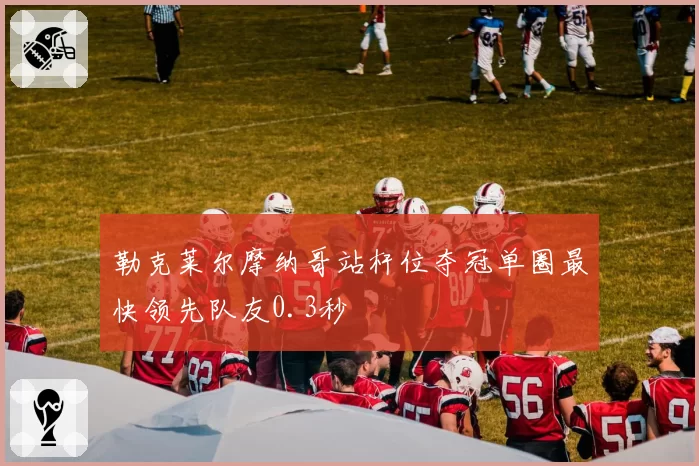 勒克莱尔摩纳哥站杆位夺冠单圈最快领先队友0.3秒