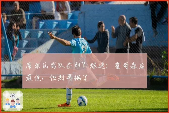 席尔瓦离队在即?球迷:霍奇森后最佳,但别再拖了