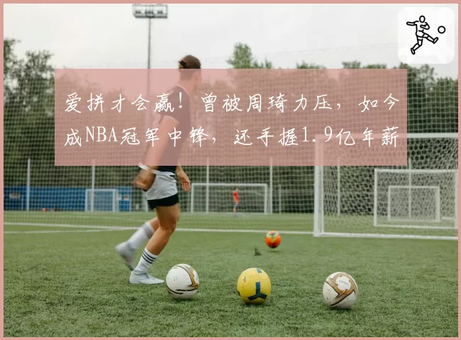 爱拼才会赢！曾被周琦力压，如今成NBA冠军中锋，还手握1.9亿年薪