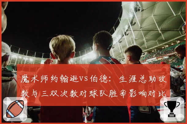 魔术师约翰逊vs伯德：生涯总助攻数与三双次数对球队胜率影响对比