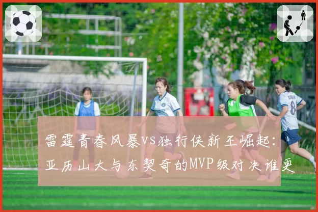 雷霆青春风暴vs独行侠新王崛起:亚历山大与东契奇的MVP级对决谁更硬?