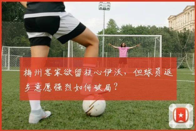 梅州客家欲留核心伊沃，但球员返乡意愿强烈如何破局？