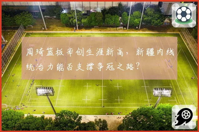 周琦篮板率创生涯新高，新疆内线统治力能否支撑争冠之路？