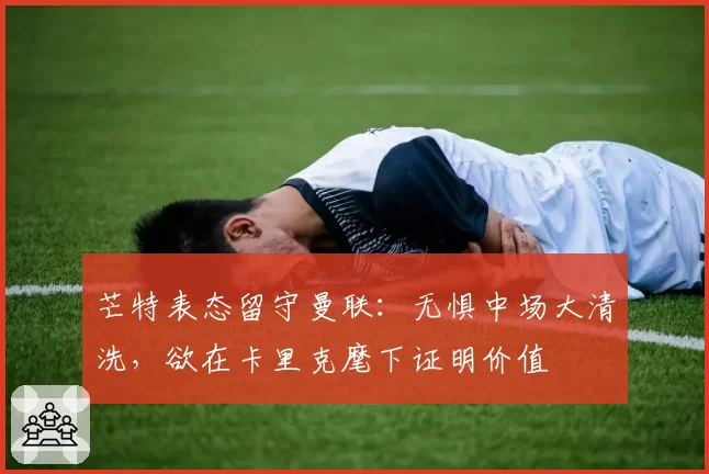 芒特表态留守曼联：无惧中场大清洗，欲在卡里克麾下证明价值