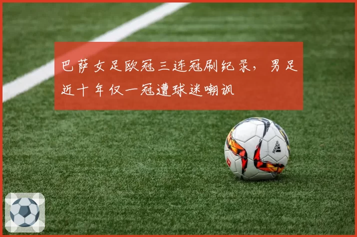 巴萨女足欧冠三连冠刷纪录，男足近十年仅一冠遭球迷嘲讽