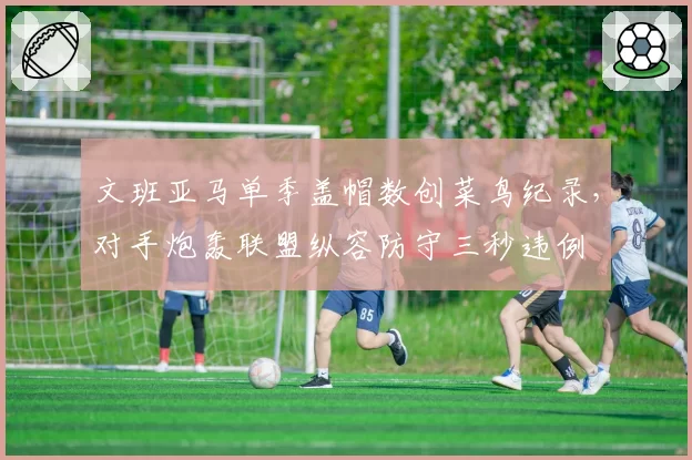 文班亚马单季盖帽数创菜鸟纪录,对手炮轰联盟纵容防守三秒违例